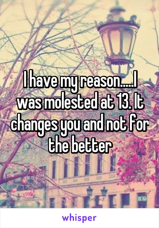 I have my reason.....I was molested at 13. It changes you and not for the better