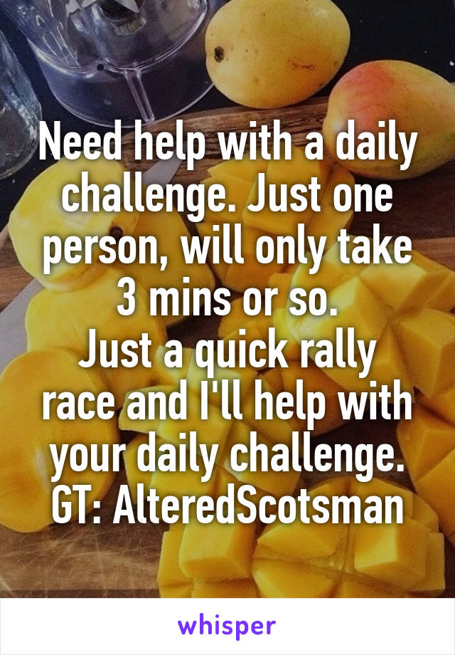 Need help with a daily challenge. Just one person, will only take 3 mins or so.
Just a quick rally race and I'll help with your daily challenge.
GT: AlteredScotsman