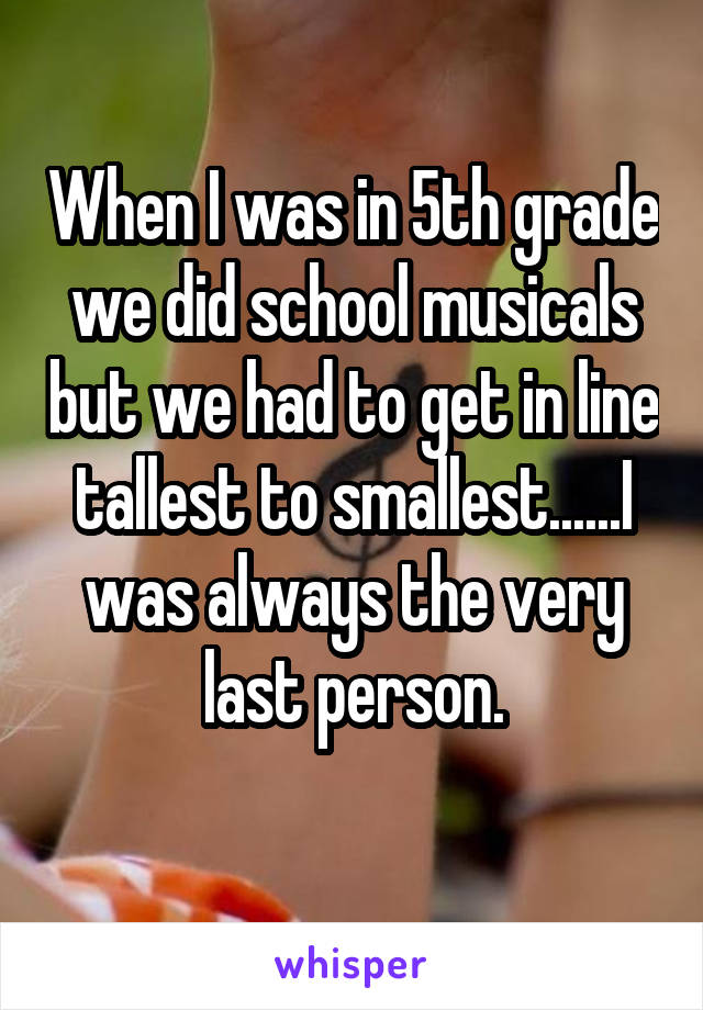 When I was in 5th grade we did school musicals but we had to get in line tallest to smallest......I was always the very last person.
