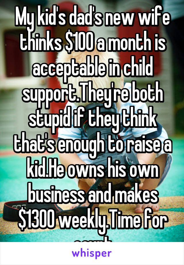 My kid's dad's new wife thinks $100 a month is acceptable in child support.They're both stupid if they think that's enough to raise a kid.He owns his own business and makes $1300 weekly.Time for court