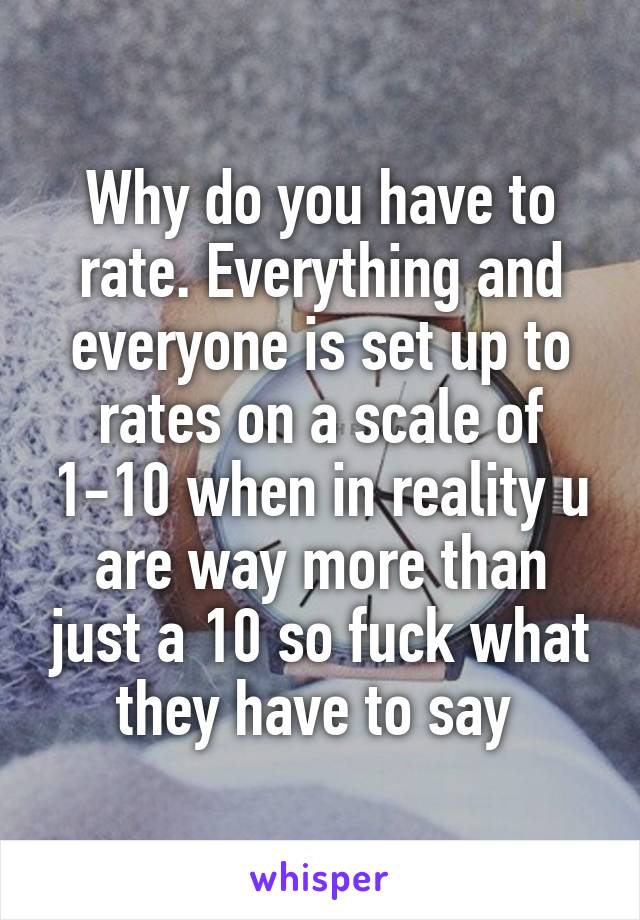 Why do you have to rate. Everything and everyone is set up to rates on a scale of 1-10 when in reality u are way more than just a 10 so fuck what they have to say 