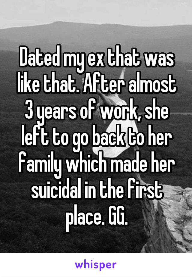 Dated my ex that was like that. After almost 3 years of work, she left to go back to her family which made her suicidal in the first place. GG.