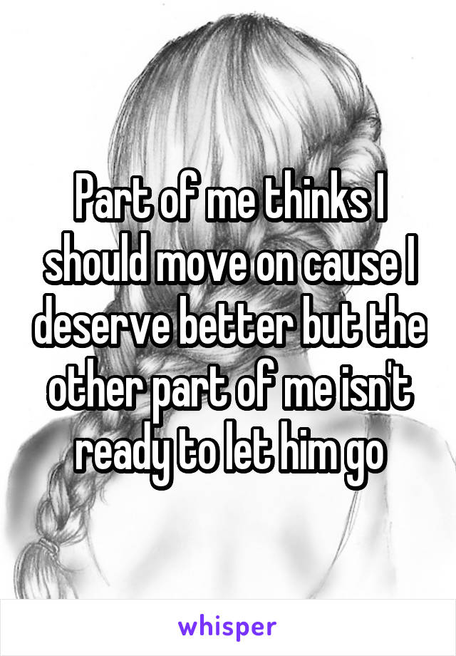 Part of me thinks I should move on cause I deserve better but the other part of me isn't ready to let him go
