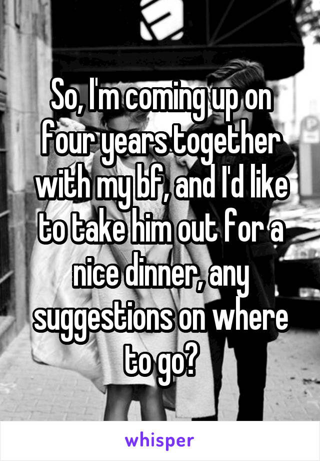 So, I'm coming up on four years together with my bf, and I'd like to take him out for a nice dinner, any suggestions on where to go?