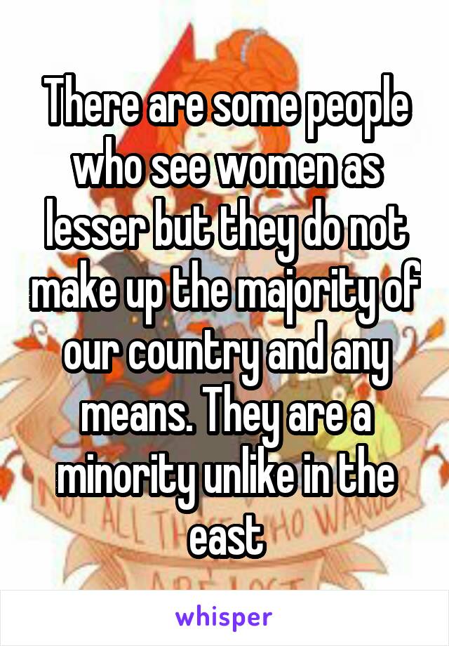 There are some people who see women as lesser but they do not make up the majority of our country and any means. They are a minority unlike in the east