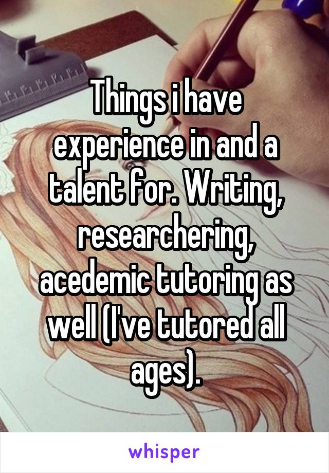 Things i have experience in and a talent for. Writing, researchering, acedemic tutoring as well (I've tutored all ages).