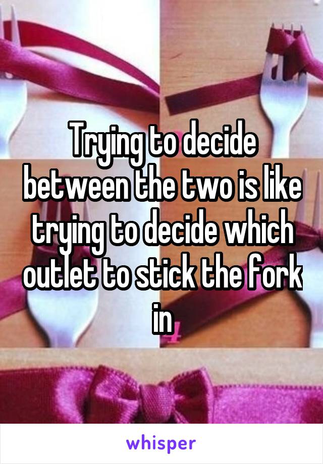 Trying to decide between the two is like trying to decide which outlet to stick the fork in