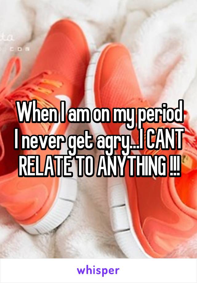 When I am on my period I never get agry...I CANT RELATE TO ANYTHING !!!