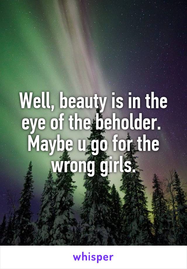 Well, beauty is in the eye of the beholder.  Maybe u go for the wrong girls.