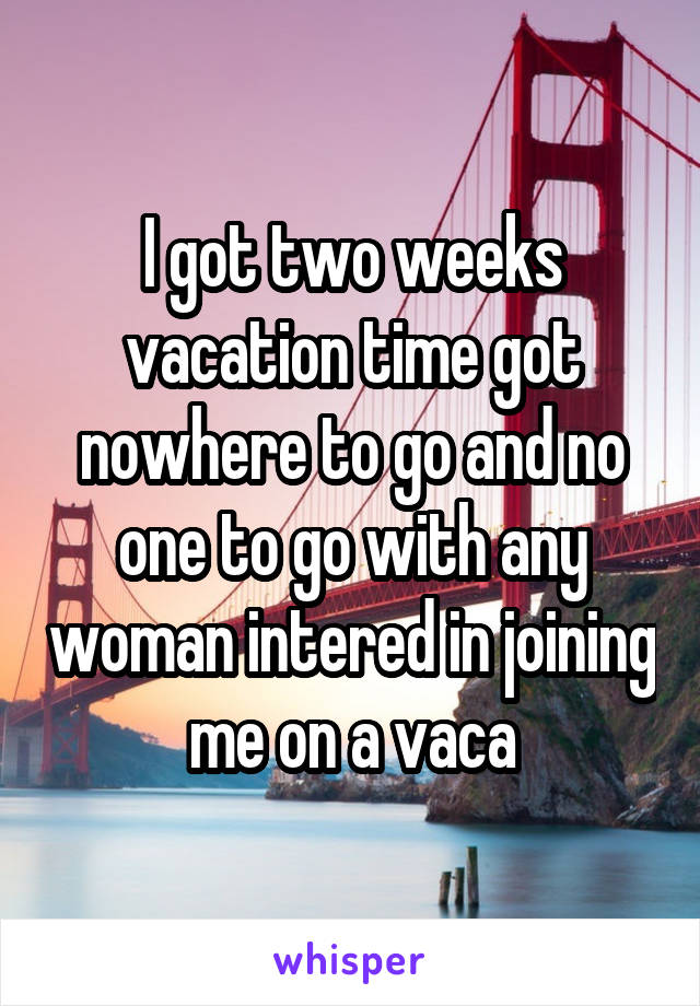 I got two weeks vacation time got nowhere to go and no one to go with any woman intered in joining me on a vaca
