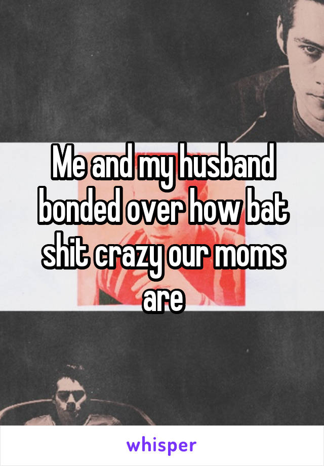 Me and my husband bonded over how bat shit crazy our moms are