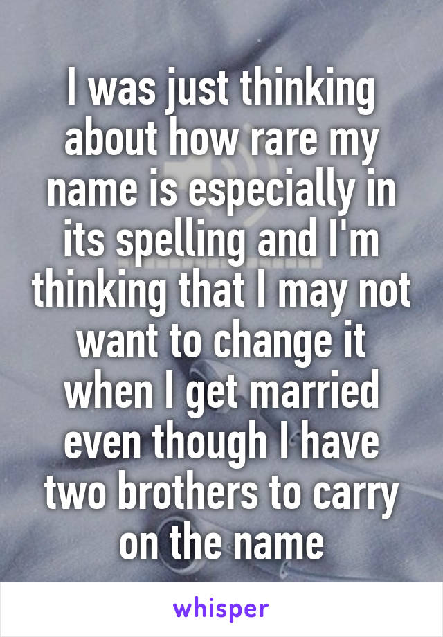 I was just thinking about how rare my name is especially in its spelling and I'm thinking that I may not want to change it when I get married even though I have two brothers to carry on the name