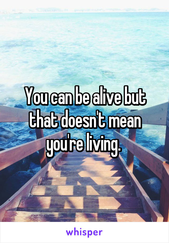 You can be alive but that doesn't mean you're living. 