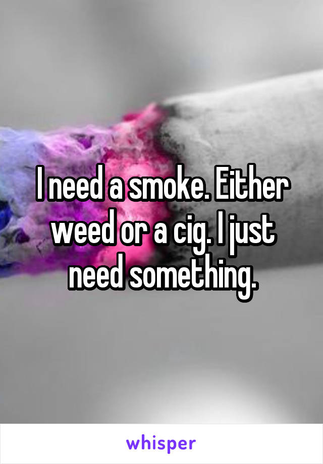I need a smoke. Either weed or a cig. I just need something.
