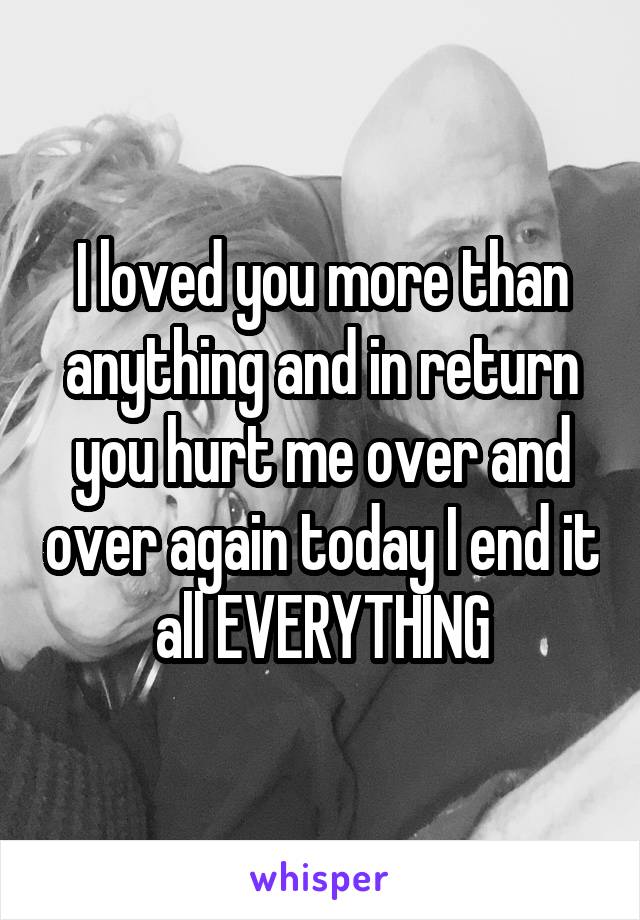 I loved you more than anything and in return you hurt me over and over again today I end it all EVERYTHING