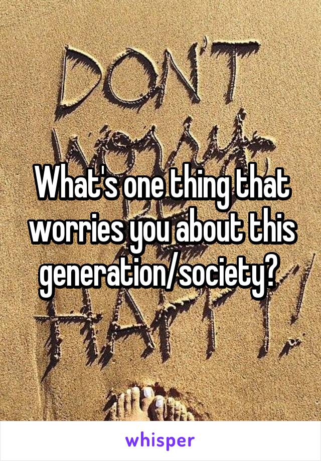 What's one thing that worries you about this generation/society? 