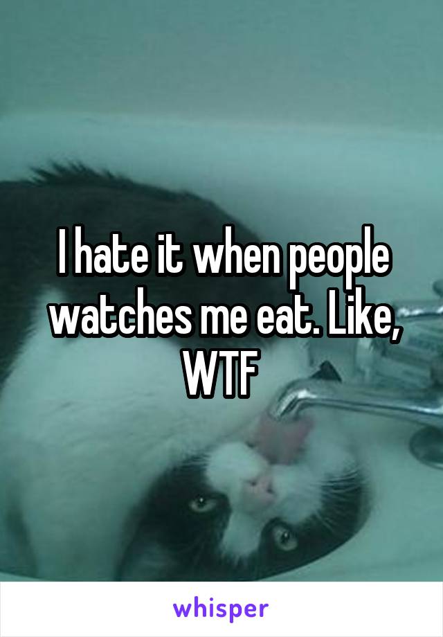 I hate it when people watches me eat. Like, WTF 
