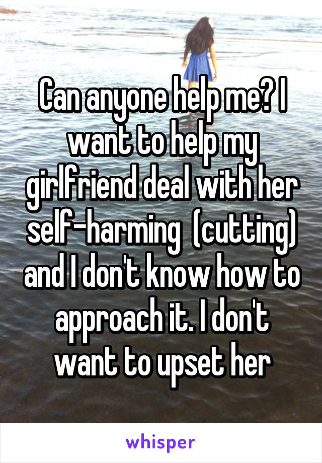 Can anyone help me? I want to help my girlfriend deal with her self-harming  (cutting) and I don't know how to approach it. I don't want to upset her