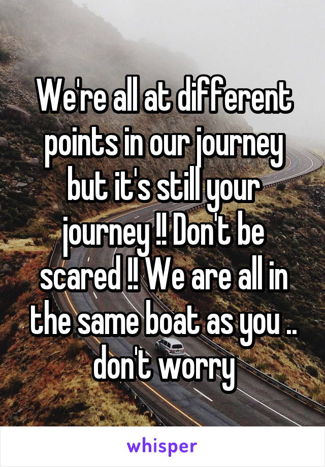 We're all at different points in our journey but it's still your journey !! Don't be scared !! We are all in the same boat as you .. don't worry