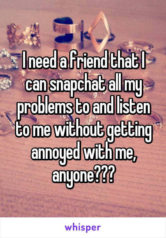 I need a friend that I can snapchat all my problems to and listen to me without getting annoyed with me, anyone???