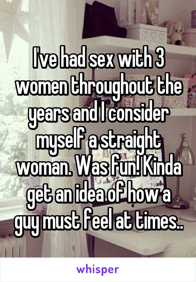 I've had sex with 3 women throughout the years and I consider myself a straight woman. Was fun! Kinda get an idea of how a guy must feel at times..