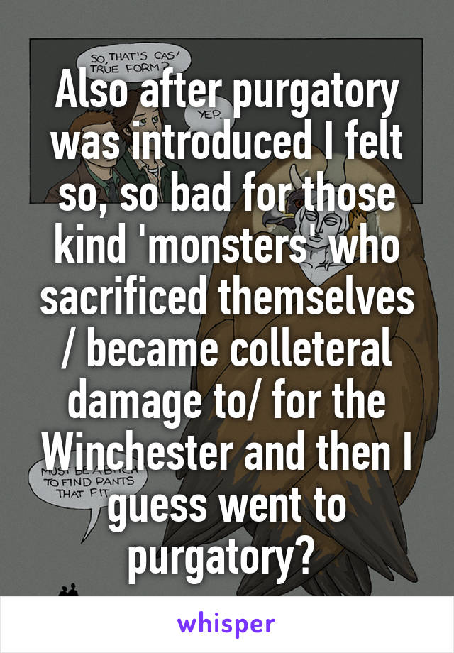 Also after purgatory was introduced I felt so, so bad for those kind 'monsters' who sacrificed themselves / became colleteral damage to/ for the Winchester and then I guess went to purgatory? 