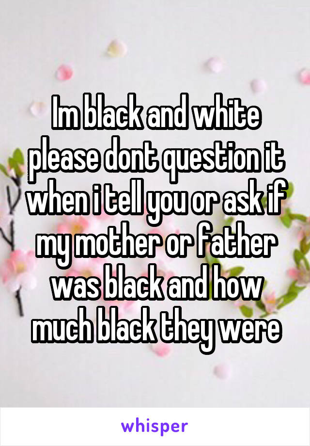Im black and white please dont question it when i tell you or ask if my mother or father was black and how much black they were