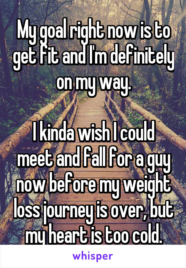 My goal right now is to get fit and I'm definitely on my way.

I kinda wish I could meet and fall for a guy now before my weight loss journey is over, but my heart is too cold.