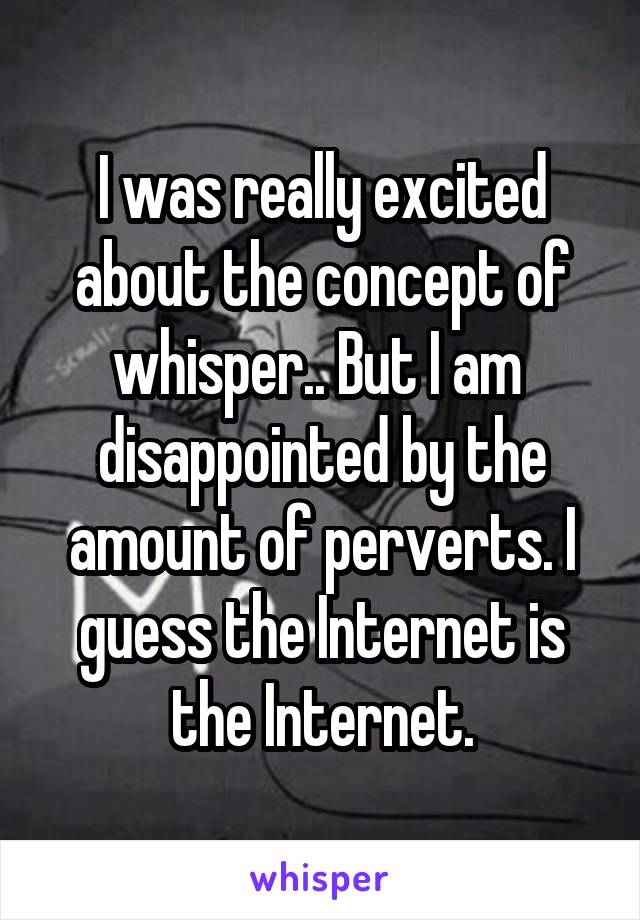 I was really excited about the concept of whisper.. But I am  disappointed by the amount of perverts. I guess the Internet is the Internet.