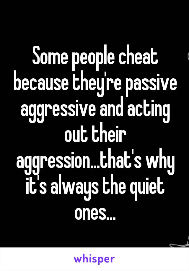 Some people cheat because they're passive aggressive and acting out their aggression...that's why it's always the quiet ones...