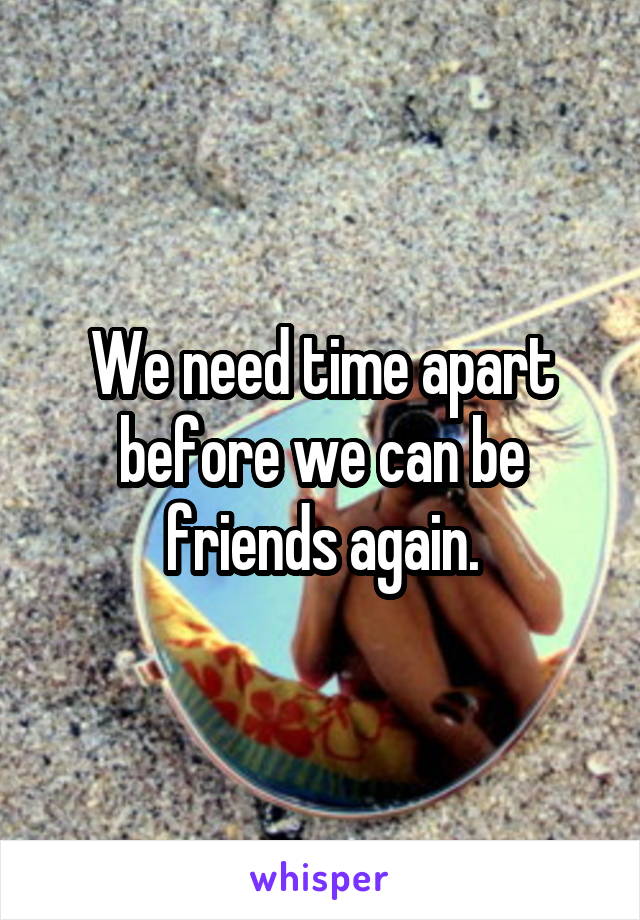 We need time apart before we can be friends again.