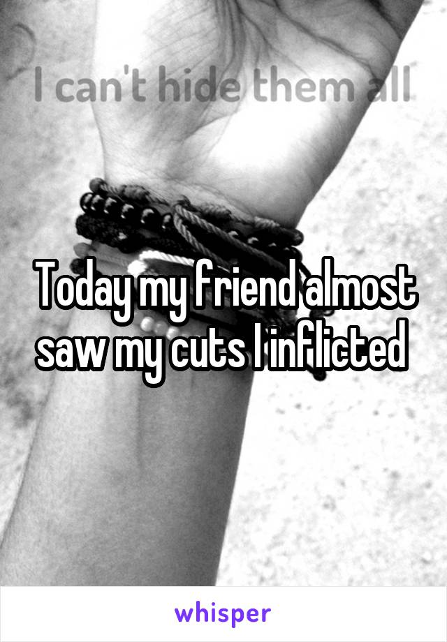 Today my friend almost saw my cuts I inflicted 