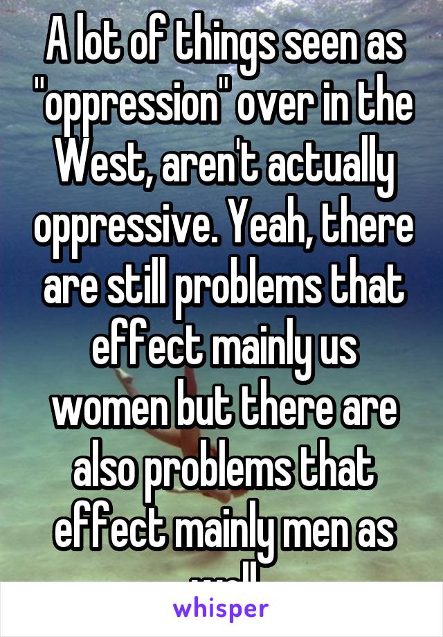 A lot of things seen as "oppression" over in the West, aren't actually oppressive. Yeah, there are still problems that effect mainly us women but there are also problems that effect mainly men as well