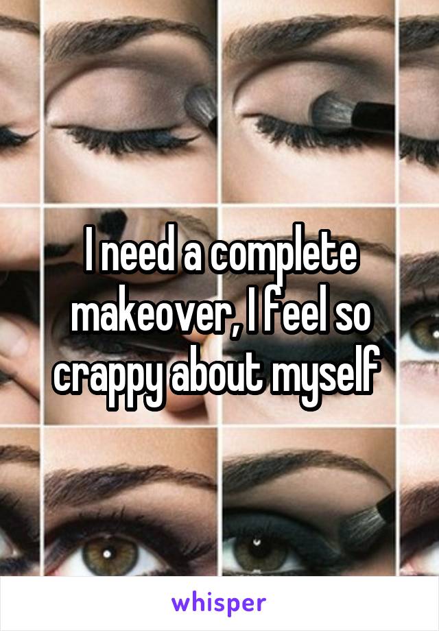 I need a complete makeover, I feel so crappy about myself 