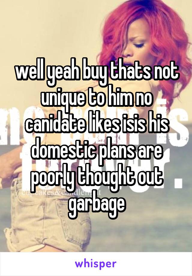 well yeah buy thats not unique to him no canidate likes isis his domestic plans are poorly thought out garbage