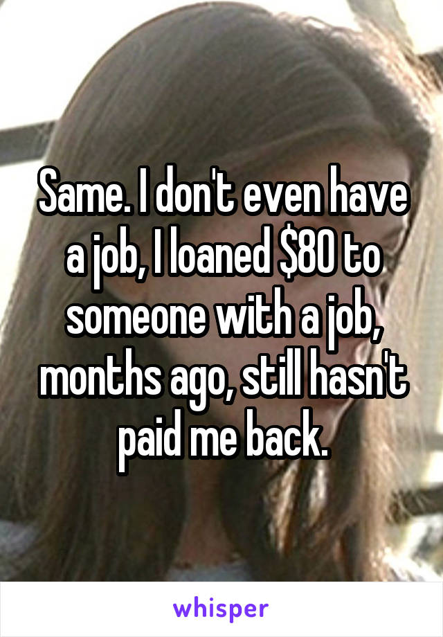 Same. I don't even have a job, I loaned $80 to someone with a job, months ago, still hasn't paid me back.