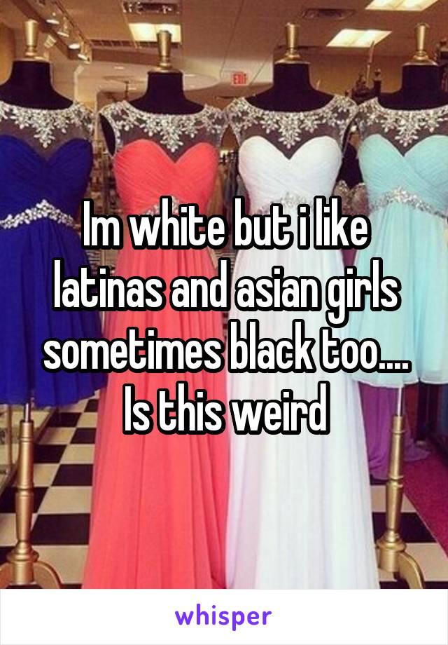 Im white but i like latinas and asian girls sometimes black too.... Is this weird