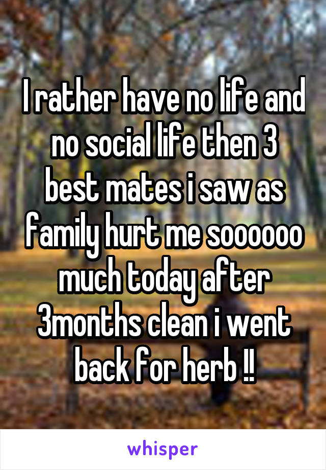 I rather have no life and no social life then 3 best mates i saw as family hurt me soooooo much today after 3months clean i went back for herb !!