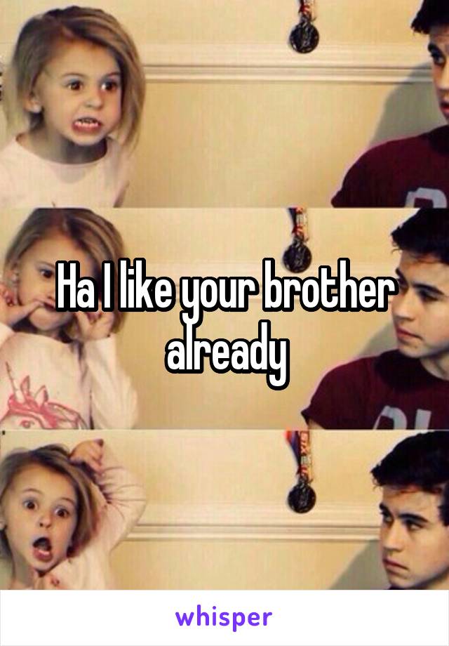 Ha I like your brother already
