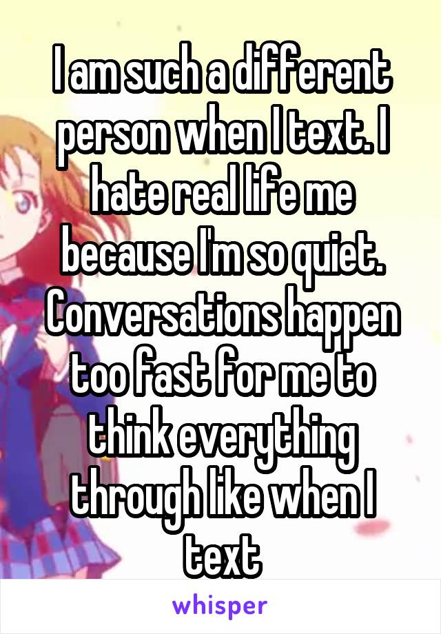 I am such a different person when I text. I hate real life me because I'm so quiet. Conversations happen too fast for me to think everything through like when I text