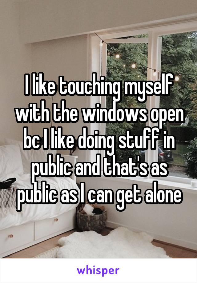 I like touching myself with the windows open bc I like doing stuff in public and that's as public as I can get alone