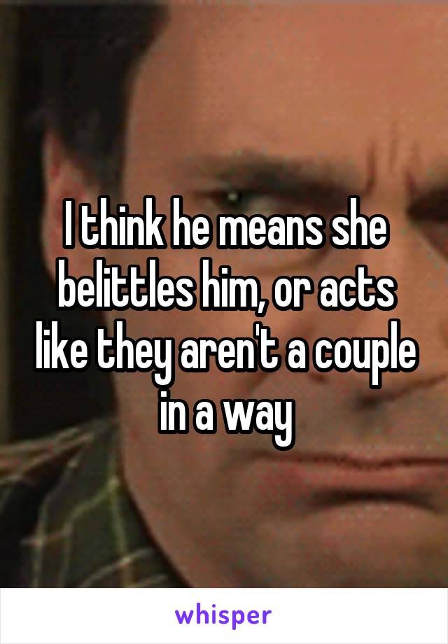 I think he means she belittles him, or acts like they aren't a couple in a way