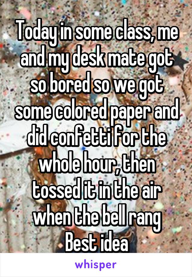 Today in some class, me and my desk mate got so bored so we got some colored paper and did confetti for the whole hour, then tossed it in the air when the bell rang
Best idea