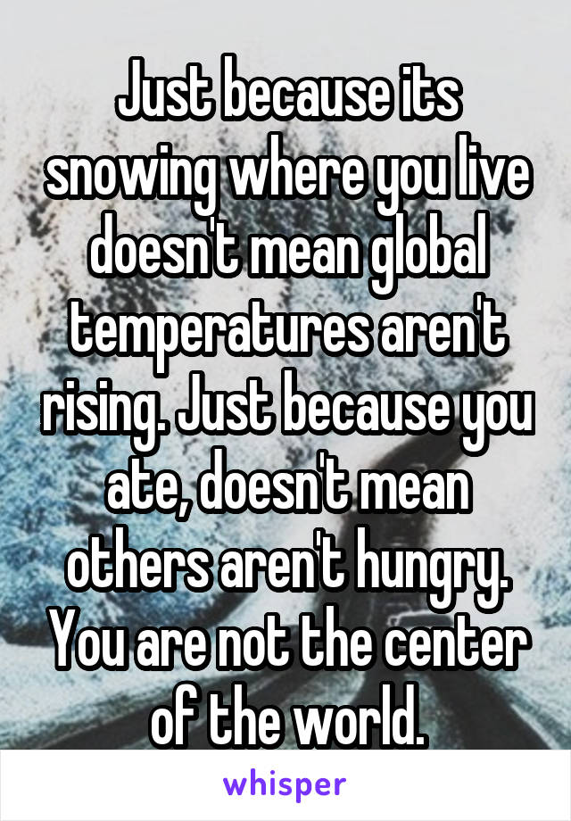 Just because its snowing where you live doesn't mean global temperatures aren't rising. Just because you ate, doesn't mean others aren't hungry. You are not the center of the world.