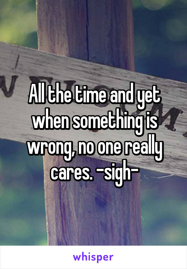 All the time and yet when something is wrong, no one really cares. -sigh-