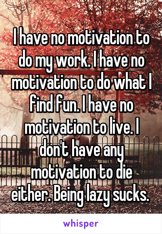 I have no motivation to do my work. I have no motivation to do what I find fun. I have no motivation to live. I don't have any motivation to die either. Being lazy sucks. 