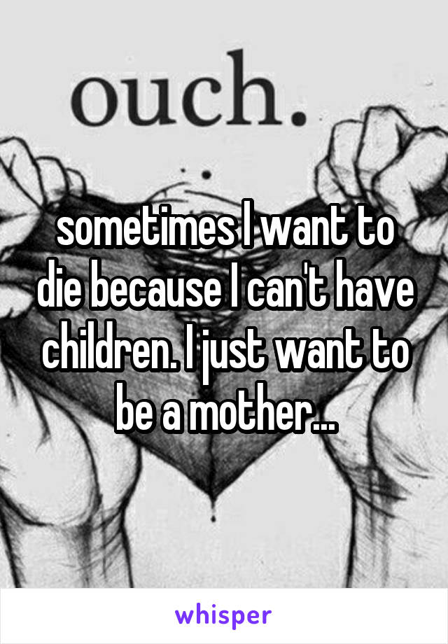 sometimes I want to die because I can't have children. I just want to be a mother...