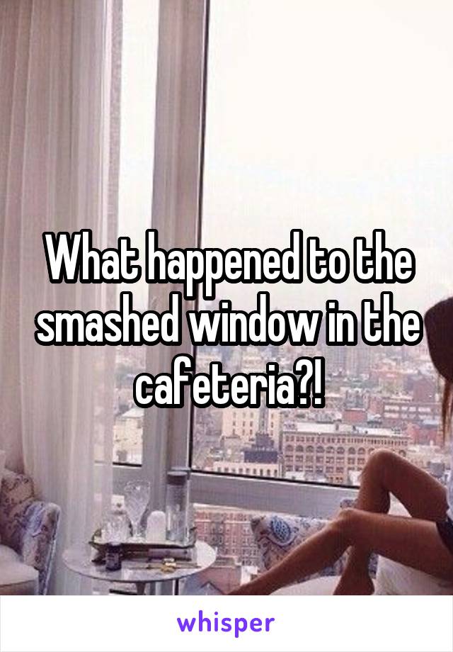 What happened to the smashed window in the cafeteria?!