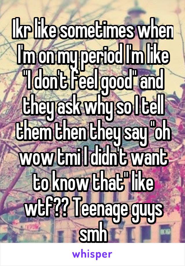 Ikr like sometimes when I'm on my period I'm like "I don't feel good" and they ask why so I tell them then they say "oh wow tmi I didn't want to know that" like wtf?? Teenage guys smh
