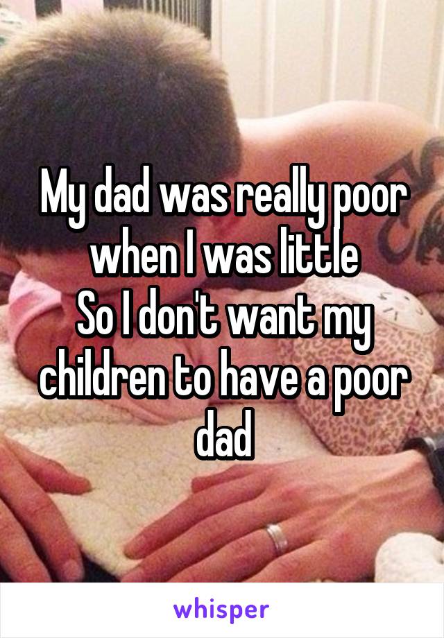 My dad was really poor when I was little
So I don't want my children to have a poor dad